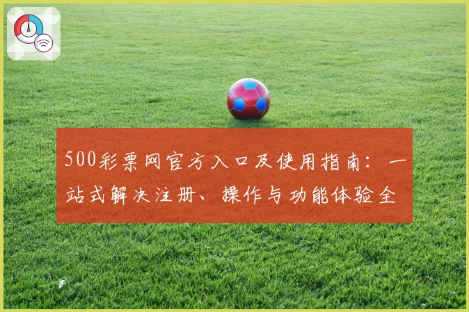 500彩票网官方入口及使用指南：一站式解决注册、操作与功能体验全解析