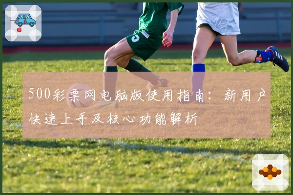 500彩票网电脑版使用指南：新用户快速上手及核心功能解析
