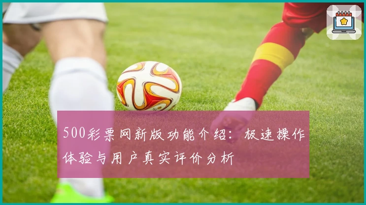 500彩票网新版功能介绍：极速操作体验与用户真实评价分析