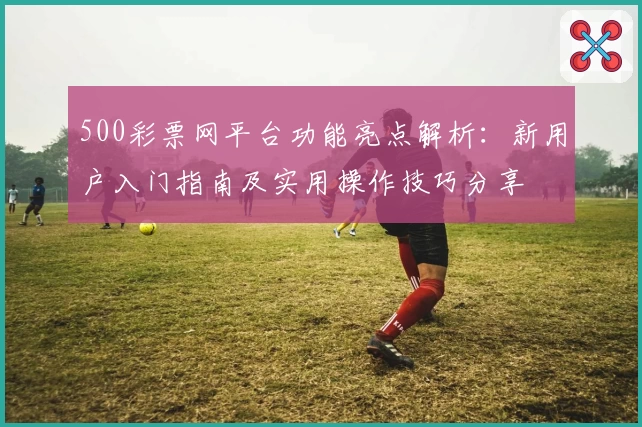 500彩票网平台功能亮点解析：新用户入门指南及实用操作技巧分享