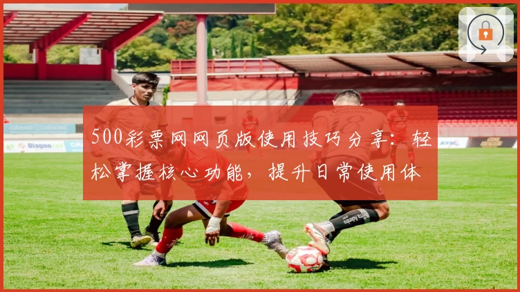 500彩票网网页版使用技巧分享：轻松掌握核心功能，提升日常使用体验