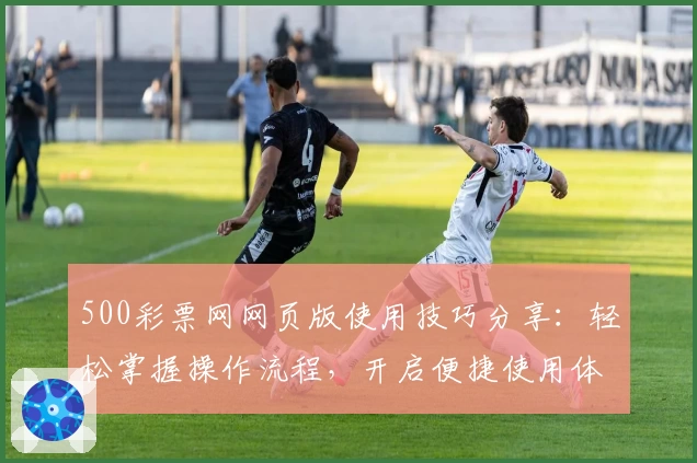 500彩票网网页版使用技巧分享：轻松掌握操作流程，开启便捷使用体验